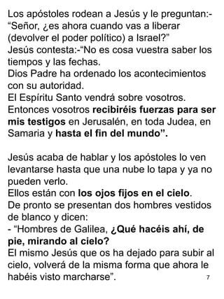 7
Los apóstoles rodean a Jesús y le preguntan:-
“Señor, ¿es ahora cuando vas a liberar
(devolver el poder político) a Israel?”
Jesús contesta:-“No es cosa vuestra saber los
tiempos y las fechas.
Dios Padre ha ordenado los acontecimientos
con su autoridad.
El Espíritu Santo vendrá sobre vosotros.
Entonces vosotros recibiréis fuerzas para ser
mis testigos en Jerusalén, en toda Judea, en
Samaria y hasta el fin del mundo”.
Jesús acaba de hablar y los apóstoles lo ven
levantarse hasta que una nube lo tapa y ya no
pueden verlo.
Ellos están con los ojos fijos en el cielo.
De pronto se presentan dos hombres vestidos
de blanco y dicen:
- “Hombres de Galilea, ¿Qué hacéis ahí, de
pie, mirando al cielo?
El mismo Jesús que os ha dejado para subir al
cielo, volverá de la misma forma que ahora le
habéis visto marcharse”.
 