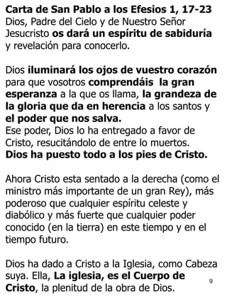 9
Carta de San Pablo a los Efesios 1, 17-23
Dios, Padre del Cielo y de Nuestro Señor
Jesucristo os dará un espíritu de sabiduría
y revelación para conocerlo.
Dios iluminará los ojos de vuestro corazón
para que vosotros comprendáis la gran
esperanza a la que os llama, la grandeza de
la gloria que da en herencia a los santos y
el poder que nos salva.
Ese poder, Dios lo ha entregado a favor de
Cristo, resucitándolo de entre lo muertos.
Dios ha puesto todo a los pies de Cristo.
Ahora Cristo esta sentado a la derecha (como el
ministro más importante de un gran Rey), más
poderoso que cualquier espíritu celeste y
diabólico y más fuerte que cualquier poder
conocido (en la tierra) en este tiempo y en el
tiempo futuro.
Dios ha dado a Cristo a la Iglesia, como Cabeza
suya. Ella, La iglesia, es el Cuerpo de
Cristo, la plenitud de la obra de Dios.
 