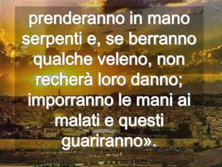 prenderanno in mano
serpenti e, se berranno
  qualche veleno, non
  recherà loro danno;
 imporranno le mani ai
    malati e questi
     guariranno».
 