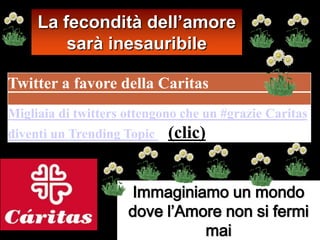 La fecondità dell’amore
         sarà inesauribile

Twitter a favore della Caritas
Migliaia di twitters ottengono che un #grazie Caritas
diventi un Trending Topic   (clic)


                     Immaginiamo un mondo
                     dove l’Amore non si fermi
                               mai
 