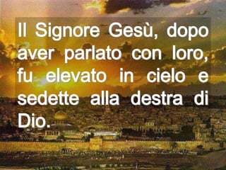 Il Signore Gesù, dopo
aver parlato con loro,
fu elevato in cielo e
sedette alla destra di
Dio.
 