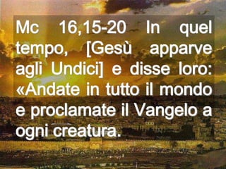 Mc 16,15-20 In quel
tempo, [Gesù apparve
agli Undici] e disse loro:
«Andate in tutto il mondo
e proclamate il Vangelo a
ogni creatura.
 
