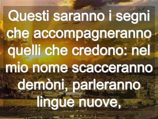 Questi saranno i segni
che accompagneranno
quelli che credono: nel
mio nome scacceranno
 demòni, parleranno
     lingue nuove,
 
