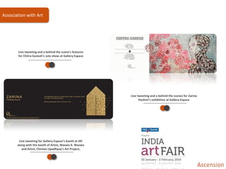 Live tweeting and a behind the scene’s features
for Chitra Ganesh’s solo show at Gallery Espace
Live tweeting for Gallery Espace’s booth at IAF
along with the booth of Artist, Waswo X. Waswo
and Artist, Chintan Upadhyay’s Art Project,
Live tweeting and a behind the scenes for Zarina
Hashmi’s exhibition at Gallery Espace
Association with Art
 