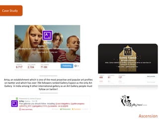 ………………………..
Artsy, an establishment which is one of the most proactive and popular art profiles
on twitter and which has over 70k followers ranked Gallery Espace as the only Art
Gallery In India among 4 other international gallery as an Art Gallery people must
follow on twitter!
………………………..
Case Study
 