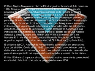 El Club Atlético Brown es un club de fútbol argentino, fundado el 3 de marzo de 1945. Tiene su sede en el partido de Almirante Brown perteneciente a la provincia de Buenos Aires.Actualmente participa en la Primera B, tercera división para los equipos directamente afiliados a la AFA. Su estadio lleva el nombre de Lorenzo Arandilla y tiene una capacidad de alrededor de 6.000   personas.El 3 de marzo de 1945 se fundó el Club Atlético Brown. Aquellos que acordaron su fundación, lo hicieron con motivo que Adrogué recuperara una institución para la práctica de fútbol oficial y desarrollar todas las actividades deportivas.Los colores de la institución fueron tomados en homenaje a dos instituciones que militaron en el fútbol grande: el celeste por el Club Atlético Adrogué y el rojo y negro, que forman una "V" en la camiseta, por Club Nacional.El 11 de abril de 1945 quedó afiliado a la Asociación del Fútbol Argentino, jugando de local en la cancha del Club Nacional (hoy 9 de Julio). El ascenso del C.A. Nacional de Adrogué fue la culminación del entusiasmo local por el fútbol. Corría el año 1926 cuando el suceso pareció hacer que se distienda el estado emocional y, aquello que había sido un ansia contenida, dio paso al aletargamiento del espíritu de los aficionados y también de los clubes. El hito 1926 marcó la pausa, al compás del otro motivo trscendente que eclosinó en el ámbito futbolístico del país: el profesionalismo en 1930. 