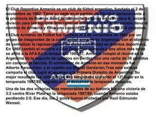 El Club Deportivo Armenio es un club de fútbol argentino, fundado el 2 de noviembre de 1962. Tiene su sede en el partido de Escobar perteneciente a la provincia de Buenos Aires.Actualmente participa en la Primera B, tercera división para los equipos directamente afiliados a la AFA. Su estadio lleva el nombre de Armenia y tiene una capacidad de alrededor de 10.500 personas. El Club Armenio de Fútbol fue fundado el 2 de noviembre de 1962 por un grupo de integrantes de la colectividad armenia en Argentina, con el objetivo de centralizar la representación de dicha comunidad en eventos deportivos. En 1968 cambió el nombre a Club Deportivo Armenio y dos años más tarde se afilió a la AFA.En la temporada 1986/87, Armenio rompió el récord en la Argentina de la mayoría de partidos sin perder, con una racha de 38 partidos sin conocer la derrota. El entrenador de Armenio en ese momento fue Alberto Parsechian, y el capitán era Miguel Gardarian.Tras esta exitosa campaña el club logró el ascenso a la Primera División de Argentina. Su mejor resultado fue obtenido en esa temporada logrando el 13º lugar en la temporada 1987/88, seguido por el descenso la temporada después. Una de las dos victorias más memorables de su historia fue una victoria de 3:2 contra River Plate en la temporada 1987/88, cuando Armenio estaba perdiendo 2:0. Ese día, los 3 goles fueron anotados por Raúl Edmundo Wensel. 