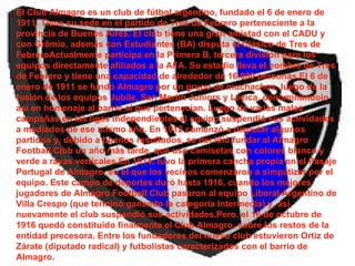 El Club Almagro es un club de fútbol argentino, fundado el 6 de enero de 1911. Tiene su sede en el partido de Tres de Febrero perteneciente a la provincia de Buenos Aires. El club tiene una gran amistad con el CADU y con Grêmio, además con Estudiantes (BA) disputa el Clásico de Tres de FebreroActualmente participa en la Primera B, tercera división para los equipos directamente afiliados a la AFA. Su estadio lleva el nombre de Tres de Febrero y tiene una capacidad de alrededor de 16.000 personas.El 6 de enero de 1911 se fundó Almagro por un grupo de muchachos, luego de la fusión de los equipos Jubile, San Martín Juniors y Lezica, denominándolo así en homenaje al barrio al que pertenecían. Luego de varias malas campañas en las ligas independientes el equipo suspendió sus actividades a mediados de ese mismo año. En 1912 comenzó a disputar algunos partidos y, debido a buenos resultados, se decidió fundar al Almagro Football Club un año más tarde, que usó camisetas con colores blanco y verde a rayas verticales.En 1914, tuvo la primera cancha propia en el Pasaje Portugal de Almagro, en el que los vecinos comenzaron a simpatizar por el equipo. Este campo de deportes duró hasta 1916, cuando los mejores jugadores de Almagro Football Club pasaron al equipo Liberal Argentino de Villa Crespo (que terminó ganando la categoría Intermedia) y, así, nuevamente el club suspendió sus actividades.Pero, el 16 de octubre de 1916 quedó constituido finalmente el Club Almagro, sobre los restos de la entidad precesora. Entre los fundadores del nuevo club estuvieron Ortiz de Zárate (diputado radical) y futbolistas caracterizados con el barrio de Almagro.  