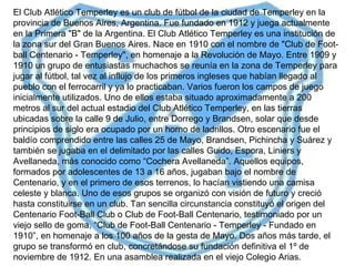 El Club Atlético Temperley es un club de fútbol de la ciudad de Temperley en la provincia de Buenos Aires, Argentina. Fue fundado en 1912 y juega actualmente en la Primera "B" de la Argentina.  El Club Atlético Temperley es una institución de la zona sur del Gran Buenos Aires. Nace en 1910 con el nombre de "Club de Foot-ball Centenario - Temperley", en homenaje a la Revolución de Mayo. Entre 1909 y 1910 un grupo de entusiastas muchachos se reunía en la zona de Temperley para jugar al fútbol, tal vez al influjo de los primeros ingleses que habían llegado al pueblo con el ferrocarril y ya lo practicaban. Varios fueron los campos de juego inicialmente utilizados. Uno de ellos estaba situado aproximadamente a 200 metros al sur del actual estadio del Club Atlético Temperley, en las tierras ubicadas sobre la calle 9 de Julio, entre Dorrego y Brandsen, solar que desde principios de siglo era ocupado por un horno de ladrillos. Otro escenario fue el baldío comprendido entre las calles 25 de Mayo, Brandsen, Pichincha y Suárez y también se jugaba en el delimitado por las calles Guido, Espora, Liniers y Avellaneda, más conocido como “Cochera Avellaneda”. Aquellos equipos, formados por adolescentes de 13 a 16 años, jugaban bajo el nombre de Centenario, y en el primero de esos terrenos, lo hacían vistiendo una camisa celeste y blanca. Uno de esos grupos se organizó con visión de futuro y creció hasta constituirse en un club. Tan sencilla circunstancia constituyó el origen del Centenario Foot-Ball Club o Club de Foot-Ball Centenario, testimoniado por un viejo sello de goma, “Club de Foot-Ball Centenario - Temperley - Fundado en 1910”, en homenaje a los 100 años de la gesta de Mayo. Dos años más tarde, el grupo se transformó en club, concretándose su fundación definitiva el 1º de noviembre de 1912. En una asamblea realizada en el viejo Colegio Arias. 