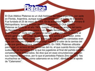 Platense El Club Atlético Platense es un club histórico del fútbol argentino, con sede en Florida, Argentina, aunque suele asociárselo con el barrio de Saavedra. Fue fundado el 25 de mayo de 1905. En la actualidad milita en la Primera B Metropolitana, tercera división del fútbol argentino. El Club Atlético Platense se fundó en el año 1905, cuando un grupo de amigos del barrio de Recoleta apuesta unos pesos a un caballo llamado "Gay Simon", del stud "Platense". Esta caballo gana la carrera y el grupo decide invertir el dinero ganado en un juego de camisetas, una pelota y un inflador, entre otras útiles necesarios para jugar al foot-ball. Las primeras camisetas eran rojas con mangas negras, aunque luego tomaría el color de la camisa del jinete que ganó la carrera: marrón y blanco.  En 1908, Platense utilizaba para jugar un terreno en las cercanías del río, el que cuando llovía o había sudestada se inundaba, por lo que los jugadores al final del partido estaban completamente embarrados. Se dice que en esas circunstancias jugaban sus mejores encuentros, por lo que el periodista Palacio Zino dijo que "los muchachos se movían como calamares en su tinta", dándole así el apodo de "Calamares".  