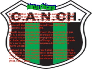Nueva Chicago El Club Atlético Nueva Chicago es una entidad deportiva de la Ciudad de Buenos Aires, Argentina. Fue fundada el 1 de julio de 1911 por un grupo de amigos de entre 15 y 20 años. Su principal actividad es el fútbol y se desempeña en la Primera B Metropolitana, tercera división del fútbol argentino, desde junio de 2008. Adoptó su nombre por el barrio en el cual se fundó ya que en él, a inicios del siglo XX, se instaló el matadero de ganado vacuno, lo cual lo hizo popular por su similitud con la ciudad estadounidense de Chicago, centro de la industria de la carne, por lo que se le empezó a llamar como "La Nueva Chicago". Participó en la Liga Superior del Fútbol Argentino antes de la fusión de la AFA, obteniendo el subcampeonato en 1925 y 1933.[2] En su historia logró un ascenso a Primera División en el amateurismo (1930) y tres durante el profesionalismo (1981, 2001 y 2006).  