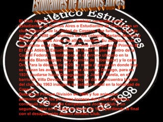 Estudiantes de Buenos Aires El Club Atlético Estudiantes, también conocido como Estudiantes de Buenos Aires o Estudiantes de Caseros es un club deportivo de la ciudad de Caseros. Fue fundado el 15 de agosto de 1898 por alumnos de los colegios Mariano Moreno y Nacional Buenos Aires, de allí su nombre. Su actividad más importante es el fútbol, actualmente participa en la Primera B. El Club Atlético Estudiantes, se funda en pleno centro de la Capital Federal, instalándose en el terreno ubicado en la Avenida Blandengues (hoy Avenida del Libertador) y la calle Oro. Para la década de 1920, se muda al predio en donde hoy se cruzan las avenidas Figueroa Alcorta y Dorrego, para en 1931, mudarse hacia Desaguadero y José P. Varela, en el barrio de Villa Devoto, donde hoy en día se encuentra la sede del club. En 1963 inaugura su estadio actual en la localidad de Caseros. Debutó en Primera División en 1904 y fue animador permanente de los primeros torneos del fútbol argentino, consiguió una Copa de Competencia Jockey Club y un segundo lugar en la Copa de Honor de 1906 perdiendo la final con el desaparecido Alumni Athletic Club.  