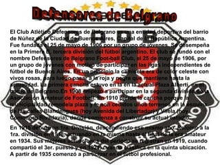 Defensores de Belgrano El Club Atlético Defensores de Belgrano es una entidad deportiva del barrio de Núñez de la Ciudad de Buenos Aires, Capital de la República Argentina. Fue fundada el 25 de mayo de 1906 por un grupo de jóvenes. Se desempeña en la Primera B, tercera división del fútbol argentino. El club se fundó con el nombre Defensores de Belgrano Foot-ball Club, el 25 de mayo de 1906, por un grupo de jóvenes con motivo de participar en las ligas independientes de fútbol de Buenos Aires. En un principio la camiseta era de color celeste con vivos rosas, para luego pasar a la roja y negra que mantiene hasta la actualidad. La primera cancha estuvo en la en la actual Plaza Alberti, en el barrio de Belgrano.En 1908 empezó a participar en la segunda división de la Asociación Amateur de Football. En 1910 pierde la cancha porque la municipalidad remodela plaza y le son cedidos unos terrenos en la esquina de las calles Blandengues (hoy Avenida del Libertador) y Vilela (hoy Comodoro Rivadavia), donde comienza a construir su actual estadio. En 1915 debutó en 1ra. División, descendiendo ese mismo año. Retornó a la 1ra. división en 1918, actuando en la misma hasta el final de la era amateur en 1934. Sus mejores actuaciones del período se registran en 1919, cuando compartió el 3er. puesto y en 1921, cuando clasifica en la quinta ubicación. A partir de 1935 comenzó a participar en el fútbol profesional. 