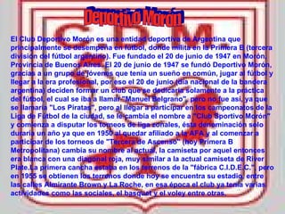Deportivo Morón El Club Deportivo Morón es una entidad deportiva de Argentina que principalmente se desempeña en fútbol, donde milita en la Primera B (tercera división del fútbol argentino). Fue fundado el 20 de junio de 1947 en Morón, Provincia de Buenos Aires. El 20 de junio de 1947 se fundó Deportivo Morón, gracias a un grupo de jóvenes que tenía un sueño en común, jugar al fútbol y llegar a la era profesional, por eso el 20 de junio (día nacional de la bandera argentina) deciden formar un club que se dedicaría solamente a la práctica del fútbol, el cual se iba a llamar "Manuel Belgrano", pero no fue así, ya que se llamaría "Los Piratas", pero al llegar a participar en los campeonatos de la Liga de Fútbol de la ciudad, se le cambia el nombre a "Club Sportivo Morón" y comienza a disputar los torneos de liga zonales, ésta denominación solo duraría un año ya que en 1950 al quedar afiliado a la AFA y al comenzar a participar de los torneos de "Tercera de Ascenso" (hoy Primera B Metropolitana) cambia su nombre al actual, la camiseta por aquel entonces era blanca con una diagonal roja, muy similar a la actual camiseta de River Plate.La primera cancha estaba en los terrenos de la "fábrica C.I.D.E.C.", pero en 1955 se obtienen los terrenos donde hoy se encuentra su estadio, entre las calles Almirante Brown y La Roche, en esa época el club ya tenía varias actividades como las sociales, el basquet y el voley entre otras. 
