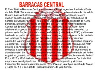 El Club Atlético Barracas Central es un club de fútbol argentino, fundado el 5 de abril de 1904. Tiene su sede en el barrio de Barracas perteneciente a la ciudad de Buenos Aires.Actualmente participa en la Primera B Metropolitana, tercera división para los equipos directamente afiliados a la AFA. Su estadio lleva el nombre de Claudio “Chiqui” Tapia y tiene una capacidad de alrededor de 4.000 personas. El club fue fundado el 5 de abril de 1904 con el nombre Barracas Central del Sud por idea de Ángel Gardella, apodado Saquito, quien llevó adelante el proyecto y se transformó en el primer presidente de la entidad. La primera sede fue la cocina de la casa de Gardella (calle Suárez 2745) y el terreno baldío de su padre era utilizado como campo de juego. Los colores de la camiseta son tomados de Alumni, ya que Gardella era un gran admirador de aquel equipo.En los primeros años de la institución, los fundadores aportaban cada uno 75 centavos. Pero en 1906 ya se comenzó a pagar una cuota mensual. En 1911 se afilió a la Asociación Argentina de Fooball con el nombre de Villa Soldati y comenzó a participar del torneo de Segunda división. En 1913 el club cambió al actual nombre. En 1919 se consagró campeón de la división Intermedia del Fútbol Argentino, ganando así el ascenso a Primera de la Asociación Amateur de Fútbol. Entre 1920 y 1930 (todavía en tiempos de amateurismo) Barracas Central militó en primera, consiguiendo en 1923 un meritorio quinto puesto y victorias trascendentes como la obtenida sobre Ríver Plate en la antigua cancha de Alvear y Tagle por 1 a 0 con gol de Passi a los 2 min. de 2do. tiempo. BARRACAS CENTRAL 
