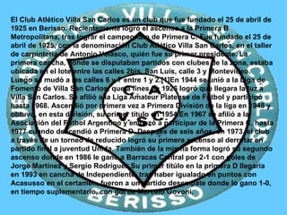 El Club Atlético Villa San Carlos es un club que fue fundado el 25 de abril de 1925 en Berisso. Recientemente logró el ascenso a la Primera B Metropolitana, tras lograr el campeonato de Primera C. Fue fundado el 25 de abril de 1925, con la denominación Club Atlético Villa San Carlos, en el taller de carpintería de Antonio Velasco, quién fue su primer presidente. La primera cancha, donde se disputaban partidos con clubes de la zona, estaba ubicada en el lote entre las calles 2bis, San Luis, calle 3 y Montevideo. Luego se mudó a las calles 6 y 7 entre 1 y 2.[1]En 1944 se unió a la Liga de Fomento de Villa San Carlos, que a fines de 1926 logró que llegara la luz a Villa San Carlos. Se afilió a la Liga Amateur Platense de Fútbol y participó hasta 1968. Ascendió por primera vez a Primera División de la liga en 1948 y obtuvo, en esta división, su primer título en 1954.En 1967 se afilió a la Asociación del Fútbol Argentino y empezó a participar de la Primera C, hasta 1977 cuando descendió a Primera D. Después de seis años, en 1973, el club a través de un torneo de reducido logró su primera ascenso al derrotar en partido final a juventud Unida. También de la misma forma logró su segundo ascenso donde en 1986 le gano a Barracas Central por 2-1 con goles de Jorge Martínez y Sergio Rodríguez.Su primer titúlo en la primera D llegaría en 1993 en cancha de Independiente, tras haber igualado en puntos con Acasusso en el certamen, fueron a un partido desempate donde lo gano 1-0, en tiempo suplementario, con gol de Marcelo Govoni. 