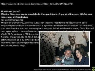 http://www.istoedinheiro.com.br/noticias/39393_40+ANOS+EM+QUATRO


40 anos em quatro?
Mineira, Dilma quer seguir o modelo de JK na presidência. O que significa gastar bilhões para
modernizar a infraestrutura
Por Guilherme Queiroz
Mineiro de Diamantina, Juscelino Kubitschek chegou à Presidência da República em 1956
amparado pelo ambicioso Plano de Metas e a promessa de fazer o Brasil crescer “50 anos em 5”
com investimentos massivos em energia e transporte. Mineira de Belo Horizonte, Dilma Rousseff
quer agora aplicar o mesmo binômio para alavancar o crescimento da economia brasileira no
século 21. Seu plano é o PAC 2, um compêndio de R$ 1,59 trilhão em projetos até 2014.
No setor energético, são R$ 465,5 bilhões para explorar a camada pré-sal, com reservas
estimadas entre 15 e 20 bilhões de barris de petróleo, e entregar 54 usinas hidrelétricas,
incluindo a conclusão de grandes obras como as de Jirau e Santo Antônio, no rio Madeira, e de
Belo Monte, no rio Xingu.




                                 Apresentação elaborada pela Professora FERNANDA LOPES, disciplina de Atualidades/Geografia
 