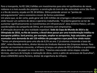 Para o transporte, há R$ 104,5 bilhões em investimentos para oito mil quilômetros de novas
rodovias e o mais ousado dos projetos: a construção do trem de alta velocidade entre São Paulo
e o Rio de Janeiro, orçado em R$ 34 bilhões. Dilma pretende vencer os “pontos de
estrangulamento” para a economia crescer de forma sustentável.
Um plano que, se der certo, pode gerar até 2,83 milhões de empregos e dinamizar a economia
onde houver um canteiro de obras e operários trabalhando. “O próximo governo vai ter de
aumentar significativamente os investimentos em infraestrutura”, dizia Antônio Palocci, um dos
coordenadores da campanha de Dilma, em encontros com empresários.
A afirmação decorre de uma realidade inapelável. Sede da Copa do Mundo de 2014 e da
Olimpíada de 2016, no Rio de Janeiro, o Brasil deve passar por uma transformação inédita no
transporte público. Será preciso, por exemplo, ampliar os aeroportos, hoje saturados, para
acomodar uma demanda de até 159 milhões de passageiros e que pode ficar ainda maior.
“Temos um planejamento para uma alta de 8,5% ao ano. E já estamos crescendo a taxas de
20%”, relata Ronaldo Jenkins, diretor técnico do Sindicato Nacional das Empresas Aéreas. Para
atender ao movimento crescente, a Infraero já lançou um plano de R$ 6,4 bilhões e as primeiras
obras devem sair do papel no início de 2011. “Estamos executando várias etapas: estudos
técnicos, abertura de licitação e realização de obras, como o pátio de aeronaves de Guarulhos”,
disse à DINHEIRO Jaime Parreira, diretor de engenharia da Infraero.




                                  Apresentação elaborada pela Professora FERNANDA LOPES, disciplina de Atualidades/Geografia
 