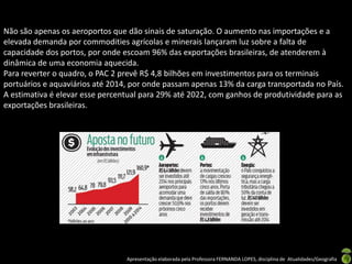 Não são apenas os aeroportos que dão sinais de saturação. O aumento nas importações e a
elevada demanda por commodities agrícolas e minerais lançaram luz sobre a falta de
capacidade dos portos, por onde escoam 96% das exportações brasileiras, de atenderem à
dinâmica de uma economia aquecida.
Para reverter o quadro, o PAC 2 prevê R$ 4,8 bilhões em investimentos para os terminais
portuários e aquaviários até 2014, por onde passam apenas 13% da carga transportada no País.
A estimativa é elevar esse percentual para 29% até 2022, com ganhos de produtividade para as
exportações brasileiras.




                                 Apresentação elaborada pela Professora FERNANDA LOPES, disciplina de Atualidades/Geografia
 