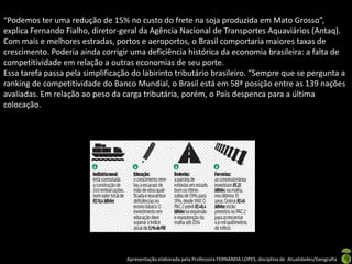 “Podemos ter uma redução de 15% no custo do frete na soja produzida em Mato Grosso”,
explica Fernando Fialho, diretor-geral da Agência Nacional de Transportes Aquaviários (Antaq).
Com mais e melhores estradas, portos e aeroportos, o Brasil comportaria maiores taxas de
crescimento. Poderia ainda corrigir uma deficiência histórica da economia brasileira: a falta de
competitividade em relação a outras economias de seu porte.
Essa tarefa passa pela simplificação do labirinto tributário brasileiro. “Sempre que se pergunta a
ranking de competitividade do Banco Mundial, o Brasil está em 58ª posição entre as 139 nações
avaliadas. Em relação ao peso da carga tributária, porém, o País despenca para a última
colocação.




                                   Apresentação elaborada pela Professora FERNANDA LOPES, disciplina de Atualidades/Geografia
 