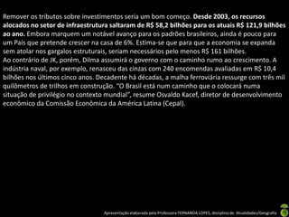 Remover os tributos sobre investimentos seria um bom começo. Desde 2003, os recursos
alocados no setor de infraestrutura saltaram de R$ 58,2 bilhões para os atuais R$ 121,9 bilhões
ao ano. Embora marquem um notável avanço para os padrões brasileiros, ainda é pouco para
um País que pretende crescer na casa de 6%. Estima-se que para que a economia se expanda
sem atolar nos gargalos estruturais, seriam necessários pelo menos R$ 161 bilhões.
Ao contrário de JK, porém, Dilma assumirá o governo com o caminho rumo ao crescimento. A
indústria naval, por exemplo, renasceu das cinzas com 240 encomendas avaliadas em R$ 10,4
bilhões nos últimos cinco anos. Decadente há décadas, a malha ferroviária ressurge com três mil
quilômetros de trilhos em construção. “O Brasil está num caminho que o colocará numa
situação de privilégio no contexto mundial”, resume Osvaldo Kacef, diretor de desenvolvimento
econômico da Comissão Econômica da América Latina (Cepal).




                                  Apresentação elaborada pela Professora FERNANDA LOPES, disciplina de Atualidades/Geografia
 