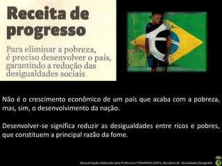Não é o crescimento econômico de um país que acaba com a pobreza,
mas, sim, o desenvolvimento da nação.

Desenvolver-se significa reduzir as desigualdades entre ricos e pobres,
que constituem a principal razão da fome.


                         Apresentação elaborada pela Professora FERNANDA LOPES, disciplina de Atualidades/Geografia
 