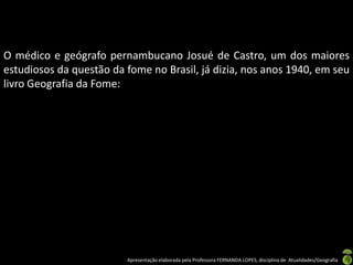 O médico e geógrafo pernambucano Josué de Castro, um dos maiores
estudiosos da questão da fome no Brasil, já dizia, nos anos 1940, em seu
livro Geografia da Fome:




                         Apresentação elaborada pela Professora FERNANDA LOPES, disciplina de Atualidades/Geografia
 