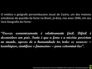 O médico e geógrafo pernambucano Josué de Castro, um dos maiores
estudiosos da questão da fome no Brasil, já dizia, nos anos 1940, em seu
livro Geografia da Fome:


“Crescer economicamente é relativamente fácil. Difícil é
desenvolver um país. Tanto é que a fome e a miséria persistem
no mundo, apesar de a humanidade ter todos os recursos –
tecnológicos, científicos e financeiros – para exterminá-las”.




                         Apresentação elaborada pela Professora FERNANDA LOPES, disciplina de Atualidades/Geografia
 