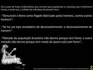 Ele é autor de frases emblemáticas que serviram para popularizar as injustiças que o fenômeno
trouxe, e ainda traz, a milhões de indivíduos do planeta Terra:

-"Denunciei a fome como flagelo fabricado pelos homens, contra outros
homens”;

-“Só há um tipo verdadeiro de desenvolvimento: o desenvolvimento do
homem”.

-“Metade da população brasileira não dorme porque tem fome; a outra
metade não dorme porque tem medo de quem está com fome”;




                                 Apresentação elaborada pela Professora FERNANDA LOPES, disciplina de Atualidades/Geografia
 