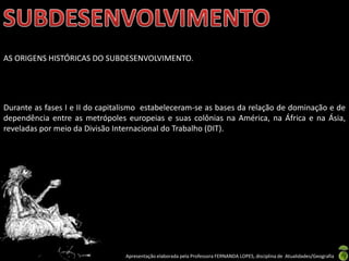 AS ORIGENS HISTÓRICAS DO SUBDESENVOLVIMENTO.




Durante as fases I e II do capitalismo estabeleceram-se as bases da relação de dominação e de
dependência entre as metrópoles europeias e suas colônias na América, na África e na Ásia,
reveladas por meio da Divisão Internacional do Trabalho (DIT).




                                 Apresentação elaborada pela Professora FERNANDA LOPES, disciplina de Atualidades/Geografia
 