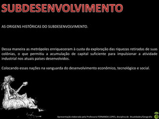 AS ORIGENS HISTÓRICAS DO SUBDESENVOLVIMENTO.




Dessa maneira as metrópoles enriqueceram à custa da exploração das riquezas retiradas de suas
colônias, o que permitiu a acumulação de capital suficiente para impulsionar a atividade
industrial nos atuais países desenvolvidos.

Colocando essas nações na vanguarda do desenvolvimento econômico, tecnológico e social.




                                 Apresentação elaborada pela Professora FERNANDA LOPES, disciplina de Atualidades/Geografia
 