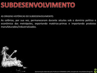 AS ORIGENS HISTÓRICAS DO SUBDESENVOLVIMENTO.
As colônias, por sua vez, permaneceram durante séculos sob o domínio político e
econômico das metrópoles, exportando matérias-primas e importando produtos
manufaturados/industrializados.




                            Apresentação elaborada pela Professora FERNANDA LOPES, disciplina de Atualidades/Geografia
 