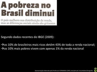 Segundo dados recentes do IBGE (2009):

os 10% de brasileiros mais ricos detêm 43% de toda a renda nacional;
os 10% mais pobres vivem com apenas 1% da renda nacional




                        Apresentação elaborada pela Professora FERNANDA LOPES, disciplina de Atualidades/Geografia
 