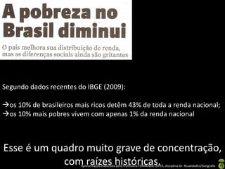 Segundo dados recentes do IBGE (2009):

os 10% de brasileiros mais ricos detêm 43% de toda a renda nacional;
os 10% mais pobres vivem com apenas 1% da renda nacional



Esse é um quadro muito grave de concentração,
            com raízes históricas.
                        Apresentação elaborada pela Professora FERNANDA LOPES, disciplina de Atualidades/Geografia
 