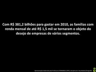 Com R$ 381,2 bilhões para gastar em 2010, as famílias com
 renda mensal de até R$ 1,5 mil se tornaram o objeto do
       desejo de empresas de vários segmentos.




                    Apresentação elaborada pela Professora FERNANDA LOPES, disciplina de Atualidades/Geografia
 