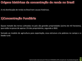 A má distribuição de renda no Brasil tem causas históricas.




Quase metade das terras cultivadas no país são grandes propriedades (acima de mil hectares),
que estão na posse de apenas 1% dos proprietários, segundo o IBGE.

Somada ao modelo de agricultura para exportação, essa estrutura cria pobreza no campo e o
êxodo rural.




                                  Apresentação elaborada pela Professora FERNANDA LOPES, disciplina de Atualidades/Geografia
 
