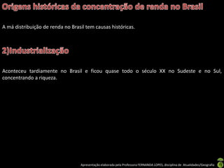 A má distribuição de renda no Brasil tem causas históricas.




Aconteceu tardiamente no Brasil e ficou quase todo o século XX no Sudeste e no Sul,
concentrando a riqueza.




                                  Apresentação elaborada pela Professora FERNANDA LOPES, disciplina de Atualidades/Geografia
 