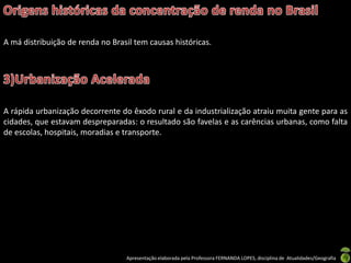 A má distribuição de renda no Brasil tem causas históricas.




A rápida urbanização decorrente do êxodo rural e da industrialização atraiu muita gente para as
cidades, que estavam despreparadas: o resultado são favelas e as carências urbanas, como falta
de escolas, hospitais, moradias e transporte.




                                  Apresentação elaborada pela Professora FERNANDA LOPES, disciplina de Atualidades/Geografia
 