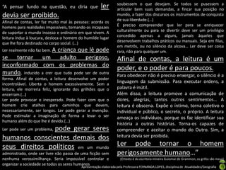 soubessem o que desejam. Se todos se pusessem a
“A pensar fundo na questão, eu diria que              ler        articular bem suas demandas, a fincar sua posição no
devia ser proibido.                                              mundo, a fazer dos discursos os instrumentos de conquista
                                                                 de sua liberdade.(…)
Afinal de contas, ler faz muito mal às pessoas: acorda os
                                                                 É preciso compreender que ler para se enriquecer
homens para realidades impossíveis, tornando-os incapazes
                                                                 culturalmente ou para se divertir deve ser um privilégio
de suportar o mundo insosso e ordinário em que vivem. A
                                                                 concedido apenas a alguns, jamais àqueles que
leitura induz à loucura, desloca o homem do humilde lugar
                                                                 desenvolvem trabalhos práticos ou manuais. Seja em filas,
que lhe fora destinado no corpo social. (…)
                                                                 em metrôs, ou no silêncio da alcova… Ler deve ser coisa
Ler realmente não faz bem. A
                        criança que lê pode                      rara, não para qualquer um.
se tornar um adulto perigoso,                                    Afinal de contas, a leitura é um
inconformado com os problemas do
                                                                 poder, e o poder é para poucos.
mundo, induzido a crer que tudo pode ser de outra                Para obedecer não é preciso enxergar, o silêncio é a
forma. Afinal de contas, a leitura desenvolve um poder
incontrolável. Liberta o homem excessivamente. Sem a
                                                                 linguagem da submissão. Para executar ordens, a
leitura, ele morreria feliz, ignorante dos grilhões que o        palavra é inútil.
encerram.(…)                                                     Além disso, a leitura promove a comunicação de
Ler pode provocar o inesperado. Pode fazer com que o             dores, alegrias, tantos outros sentimentos… A
homem crie atalhos para caminhos que devem,                      leitura é obscena. Expõe o íntimo, torna coletivo o
necessariamente, ser longos. Ler pode gerar a invenção.          individual e público, o secreto, o próprio. A leitura
Pode estimular a imaginação de forma a levar o ser               ameaça os indivíduos, porque os faz identificar sua
humano além do que lhe é devido.(…)
                                                                 história a outras histórias. Torna-os capazes de
                pode gerar seres
Ler pode ser um problema,                                        compreender e aceitar o mundo do Outro. Sim, a
humanos conscientes demais dos                                   leitura devia ser proibida.

seus direitos políticos em um mundo                              Ler pode tornar o homem
administrado, onde ser livre não passa de uma ficção sem         perigosamente humano…”
nenhuma verossimilhança. Seria impossível controlar e              (O texto é da escritora mineira Guiomar de Grammon, os grifos são meus)
organizar a sociedade se todos os seres humanos
                                          Apresentação elaborada pela Professora FERNANDA LOPES, disciplina de Atualidades/Geografia
 