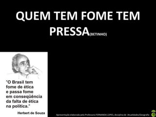 QUEM TEM FOME TEM
    PRESSA                           (BETINHO)




     Apresentação elaborada pela Professora FERNANDA LOPES, disciplina de Atualidades/Geografia
 