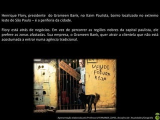 Henrique Flory, presidente do Grameen Bank, no Itaim Paulista, bairro localizado no extremo
leste de São Paulo – é a periferia da cidade.

Flory está atrás de negócios. Em vez de percorrer as regiões nobres da capital paulista, ele
prefere as zonas afastadas. Sua empresa, o Grameen Bank, quer atrair a clientela que não está
acostumada a entrar numa agência tradicional.




                                 Apresentação elaborada pela Professora FERNANDA LOPES, disciplina de Atualidades/Geografia
 