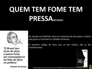 QUEM TEM FOME TEM
    PRESSA                              (BETINHO)




    de acordo com Betinho, ética é o conjunto de princípios e valores
    que guiam e orientam as relações humanas.

    O primeiro código de ética que se tem notícia, são os dez
    mandamentos.




        Apresentação elaborada pela Professora FERNANDA LOPES, disciplina de Atualidades/Geografia
 