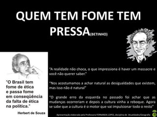 QUEM TEM FOME TEM
    PRESSA                              (BETINHO)




    “A realidade não choca, o que impressiona é haver um massacre e
    você não querer saber.”

    “Nos acostumamos a achar natural as desigualdades que existem,
    mas isso não é natural”

    “O grande erro da esquerda no passado foi achar que as
    mudanças ocorreriam e depois a cultura vinha a reboque. Agora
    se sabe que a cultura é o motor que vai impulsionar todo o resto”

        Apresentação elaborada pela Professora FERNANDA LOPES, disciplina de Atualidades/Geografia
 