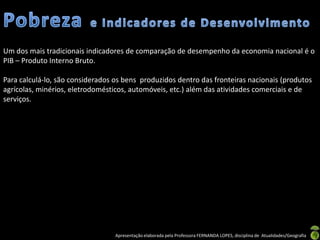 Um dos mais tradicionais indicadores de comparação de desempenho da economia nacional é o
PIB – Produto Interno Bruto.

Para calculá-lo, são considerados os bens produzidos dentro das fronteiras nacionais (produtos
agrícolas, minérios, eletrodomésticos, automóveis, etc.) além das atividades comerciais e de
serviços.




                                  Apresentação elaborada pela Professora FERNANDA LOPES, disciplina de Atualidades/Geografia
 