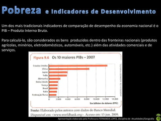 Um dos mais tradicionais indicadores de comparação de desempenho da economia nacional é o
PIB – Produto Interno Bruto.

Para calculá-lo, são considerados os bens produzidos dentro das fronteiras nacionais (produtos
agrícolas, minérios, eletrodomésticos, automóveis, etc.) além das atividades comerciais e de
serviços.




                                  Apresentação elaborada pela Professora FERNANDA LOPES, disciplina de Atualidades/Geografia
 