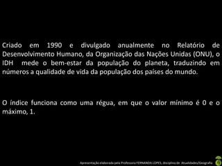 Criado em 1990 e divulgado anualmente no Relatório de
Desenvolvimento Humano, da Organização das Nações Unidas (ONU), o
IDH mede o bem-estar da população do planeta, traduzindo em
números a qualidade de vida da população dos países do mundo.



O índice funciona como uma régua, em que o valor mínimo é 0 e o
máximo, 1.




                       Apresentação elaborada pela Professora FERNANDA LOPES, disciplina de Atualidades/Geografia
 