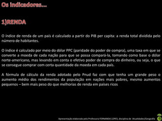 O índice de renda de um país é calculado a partir do PIB per capita: a renda total dividida pelo
número de habitantes.

O índice é calculado por meio do dólar PPC (paridade do poder de compra), uma taxa em que se
converte a moeda de cada nação para que se possa compará-la, tomando como base o dólar
norte-americano, mas levando em conta o efetivo poder de compra do dinheiro, ou seja, o que
se consegue comprar com certa quantidade da moeda em cada país.

A fórmula de cálculo da renda adotado pelo Pnud faz com que tenha um grande peso o
aumento médio dos rendimentos da população em nações mais pobres, mesmo aumentos
pequenos – bem mais peso do que melhorias de renda em países ricos




                                  Apresentação elaborada pela Professora FERNANDA LOPES, disciplina de Atualidades/Geografia
 