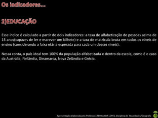 Esse índice é calculado a partir de dois indicadores: a taxa de alfabetização de pessoas acima de
15 anos(capazes de ler e escrever um bilhete) e a taxa de matrícula bruta em todos os níveis de
ensino (considerando a faixa etária esperada para cada um desses níveis).

Nessa conta, o país ideal tem 100% da população alfabetizada e dentro da escola, como é o caso
da Austrália, Finlândia, Dinamarca, Nova Zelândia e Grécia.




                                  Apresentação elaborada pela Professora FERNANDA LOPES, disciplina de Atualidades/Geografia
 