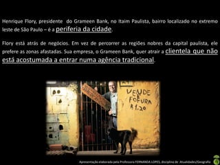 Henrique Flory, presidente do Grameen Bank, no Itaim Paulista, bairro localizado no extremo
leste de São Paulo – é a periferia   da cidade.
Flory está atrás de negócios. Em vez de percorrer as regiões nobres da capital paulista, ele
prefere as zonas afastadas. Sua empresa, o Grameen Bank, quer atrair a clientela                              que não
está acostumada a entrar numa agência tradicional.




                                 Apresentação elaborada pela Professora FERNANDA LOPES, disciplina de Atualidades/Geografia
 