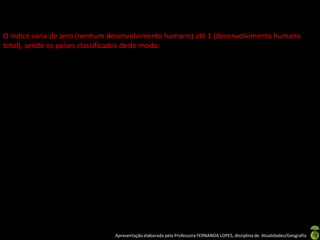 O índice varia de zero (nenhum desenvolvimento humano) até 1 (desenvolvimento humano
total), sendo os países classificados deste modo:




                               Apresentação elaborada pela Professora FERNANDA LOPES, disciplina de Atualidades/Geografia
 